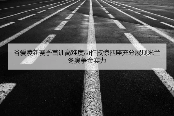 谷爱凌新赛季首训高难度动作技惊四座充分展现米兰冬奥争金实力
